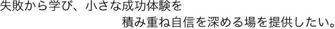 失敗から学び、小さな成功体験を積み重ね自信を深める場を提供したい。