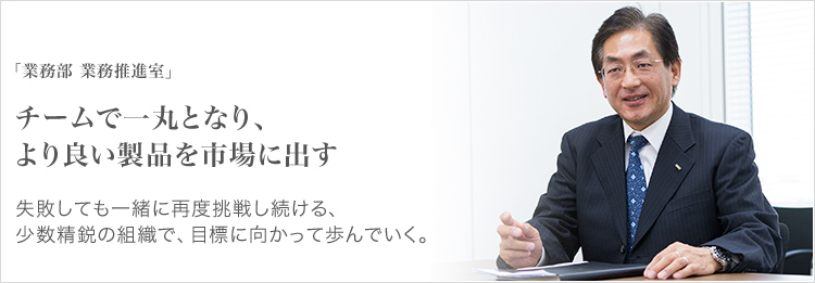 「業務部 業務推進室」 チームで一丸となり、より良い製品を市場に出す 失敗しても一緒に再度挑戦し続ける、少数精鋭の組織で、目標に向かって歩んでいく。