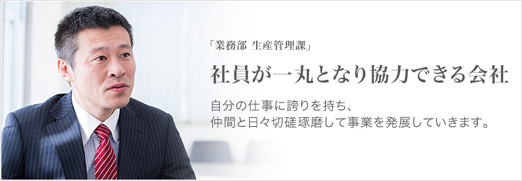 「業務部 生産管理課」 社員が一丸となり協力できる会社 自分の仕事に誇りを持ち、仲間と日々切磋琢磨して事業を発展していきます。