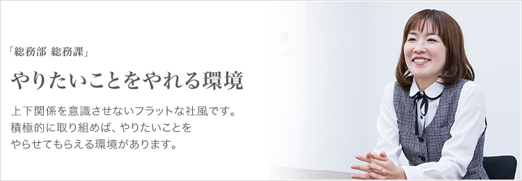 「総務部 総務課」 やりたいことをやれる環境 上下関係を意識させないフラットな社風です。積極的に取り組めば、やりたいことをやらせてもらえる環境があります。