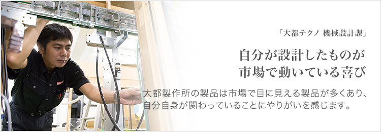 「大都テクノ 機械設計課」 自分が設計したものが市場で動いている喜び 大都製作所の製品は市場で目に見える製品が多くあり、自分自身が関わっていることにやりがいを感じます。